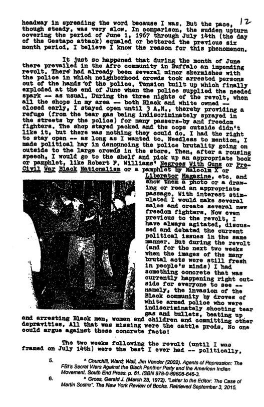 headvay in spresding the word beoause I was, But the pace, | & though steady, was very slow, In comparison, tha smdden wpturn ogvering the period of June i, 1967 througn July 14th (the day of the Gestapo attack) equaled or bettered the yravious sir month period, I believe I imow the Teason for this phenomenon. It just so happened that during the month of June there provalled in the Afro comminity in Buffalo an impending revolt, There had already been several minor skermishes with the poitce in which neighborhood orowls Sook arvested persons out of the handsof the police, Tension built up which finally exploded at the end of June when the police supplied the needed spark -- as usual, During the three nights of the revolt, when 11 the shops in iy area — both Hlack and whits owned o olosed early, I stayed open until J A,N,, thereby providing a refuge (from the tear gas being indiseriminately sprayed in the streets by the polics) for many passers-by and freedom fighters, The shop stayed and the oops cutside didn’t 1ike 1t, tut there was nothing they oould do, I had the right %o atay’open - as long as I wanted to, Nesdiess to mentien: T made political hay in “zmlu the police brutality going on outaide to the large orowds in the stors, Then, after a rousing speech, I would go to the shelf and pick up an appropriate book or pamphlet, 1ike Robert P, Williams’ Negroes With or Pre- Sivi) ¥ar Blaok Nationalisn or & 9 oola X or bera s sto, and o ’ . SRR femnine, ot A ing or read an appropriate passage, With interest stim- wlated § would make several sales and oreate several mew fresdon righters, Now even provious to the Tevolt, T have alvays agitated, d1sous. 80d and dobated the Surrent Ppolitical issues in the same manner. But during the revolt (and £or the nezt two veeks ¥hen the images of the many brutal acts were still fresh 1in people’s minds) I had something oonorete that was ouwrrently happening right out- 8ide for everyons o 5eo o namely, the invasion of the Black community by droves of White armed police who indisorininately shooting tear &ms and tullets, beating up and arresting Black men, women eud children and oomaitting obier depravities, ALl that wis Rissing were the cattle prods, jo one ©0n1d argus againet thess concrete Tactal The two weeks following the revolt (until I was framed on July 14th) were the best I ever had —- politically, s * Churchit, Ward: Wi, Jim Vander (2002). Agents of Regression: The. FBI’s Socret Wers Against the Black Poniher Pary and the Americon ndien Movement. South End Press . 1. IS8 978-0.09608-646.3 [ > Gross, Geraid . (March 23, 1972). “Lter o the ERor The Case of Martin Sosire. The New York Reviw of Books. Retieved September 3, 2015.